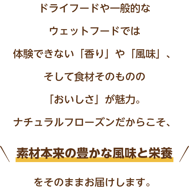 ドライフードや一般的なウェットフードでは体験できない「香り」や「鮮度」、そして食材そのものの「おいしさ」が魅力。ナチュラルフローズンだからこそ、素材本来の豊かな風味と栄養をそのままお届けします。