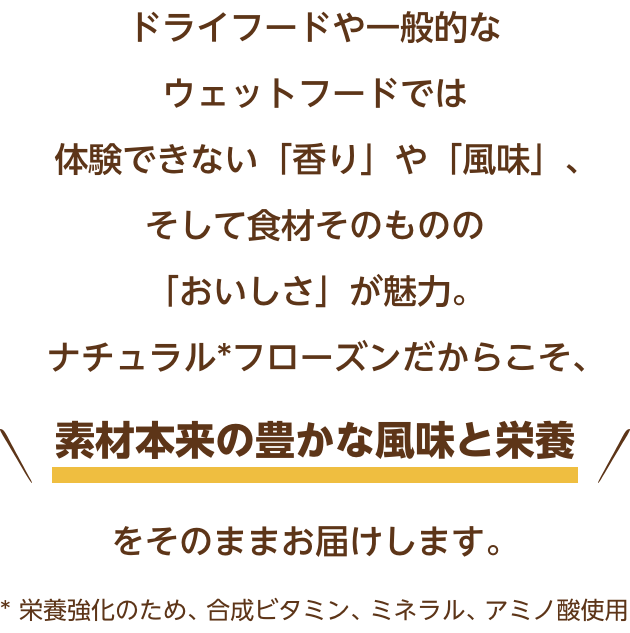 ドライフードや一般的なウェットフードでは体験できない「香り」や「風味」、そして食材そのものの「おいしさ」が魅力。ナチュラルフローズンだからこそ、素材本来の豊かな風味と栄養をそのままお届けします。