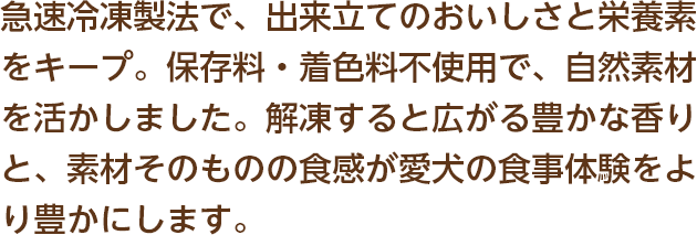 急速冷凍製法で、出来立てのおいしさと栄養素をキープ。保存料や着色料無添加で、安心して毎日与えられます。解凍すると広がる豊かな香りと、素材そのものの食感が愛犬の食事体験をより豊かにします。
