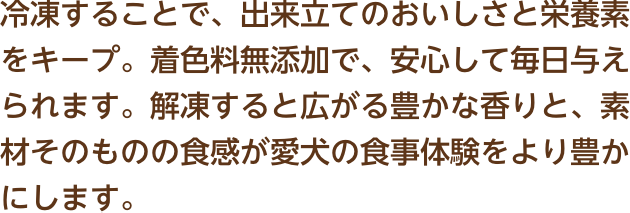 冷凍することで、出来立てのおいしさと栄養素をキープ。着色料無添加で、安心して毎日与えられます。解凍すると広がる豊かな香りと、素材そのものの食感が愛犬の食事体験をより豊かにします。