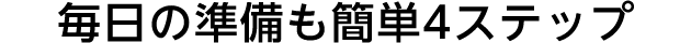 毎日の準備も簡単4ステップ