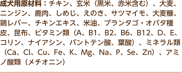 成犬用原材料：チキン、玄米（黒米、赤米含む）、大麦、ニンジン、鹿肉、しめじ、えのき、サツマイモ、大麦糠、鶏レバー、チキンエキス、米油、プランタゴ・オバタ種皮、昆布、ビタミン類（A、B1、B2、B6、B12、D、E、コリン、ナイアシン、パントテン酸、葉酸）、ミネラル類（Ca、Cl、Cu、Fe、K、Mg、Na、P、Se、Zn）、アミノ酸類（メチオニン）