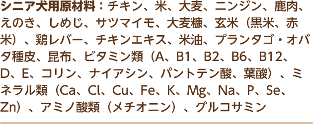 シニア犬用原材料：チキン、米、大麦、ニンジン、鹿肉、えのき、しめじ、サツマイモ、大麦糠、玄米（黒米、赤米）、鶏レバー、チキンエキス、米油、プランタゴ・オバタ種皮、昆布、ビタミン類（A、B1、B2、B6、B12、D、E、コリン、ナイアシン、パントテン酸、葉酸）、ミネラル類（Ca、Cl、Cu、Fe、K、Mg、Na、P、Se、Zn）、アミノ酸類（メチオニン）、グルコサミン