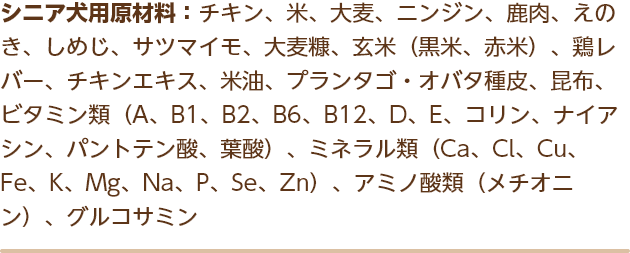 シニア犬用原材料：チキン、米、大麦、ニンジン、鹿肉、えのき、しめじ、サツマイモ、大麦糠、玄米（黒米、赤米）、鶏レバー、チキンエキス、米油、プランタゴ・オバタ種皮、昆布、ビタミン類（A、B1、B2、B6、B12、D、E、コリン、ナイアシン、パントテン酸、葉酸）、ミネラル類（Ca、Cl、Cu、Fe、K、Mg、Na、P、Se、Zn）、アミノ酸類（メチオニン）、グルコサミン