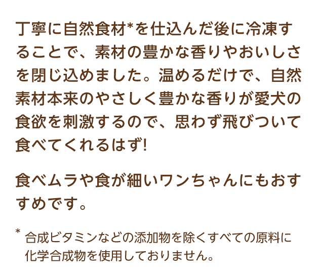 丁寧に自然食材*を仕込んだ後に冷凍することで、素材の豊かな香りやおいしさを閉じ込めました。温めるだけで、自然素材本来のやさしく豊かな香りが愛犬の食欲を刺激するので、思わず飛びついて食べてくれるはず! 食べムラや食が細いワンちゃんにもおすすめです。 *合成ビタミンなどの添加物を除くすべての原料に化学的合成物を使用しておりません。