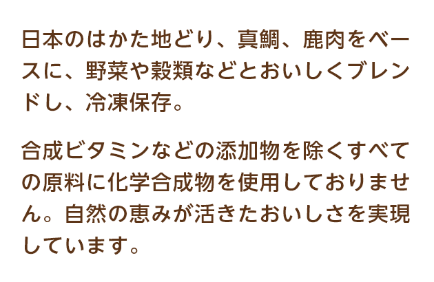 日本のはかた地どり、真鯛、鹿肉をベースに、野菜や穀類などとおいしくブレンドし、冷凍保存。合成ビタミンなどの添加物を除くすべての原料に科学的合成物を使用しておりません。自然の恵みが活きたおいしさを実現しています。