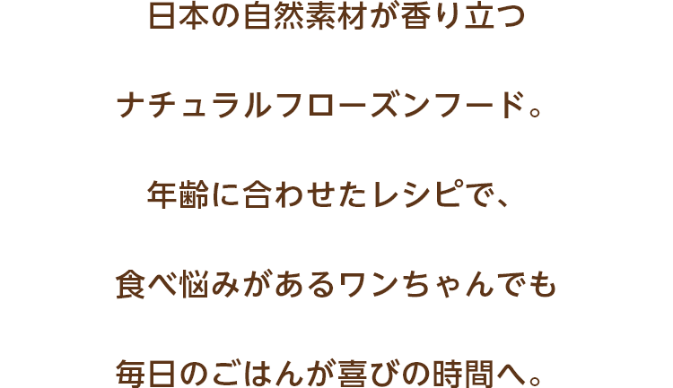 日本の自然素材が香り立つナチュラルフローズンフード。年齢に合わせたレシピで、愛犬の毎日のごはんを悩みから喜びの時間へ。