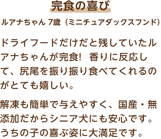 完食の喜び ルアナちゃん 7歳（ミニチュアダックスフンド） ドライフードだけだと残していたルアナちゃんが完食!香りに反応して、尻尾を振り振り食べてくれるのがとても嬉しい。解凍も簡単で与えやすく、国産・無添加だからシニア犬にも安心です。うちの子の喜ぶ姿に大満足です。