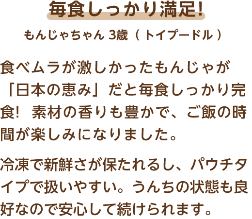 毎食しっかり満足! もんじゃちゃん 3歳（トイプードル） 食べムラが激しかったもんじゃが「日本の恵み」だと毎食しっかり完食!素材の香りも豊かで、ご飯の時間が楽しみになりました。冷凍で新鮮さが保たれるし、パウチタイプで扱いやすい。うんちの状態も良好なので安心して続けられます。