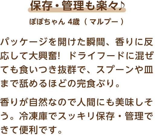 保存・管理も楽々♪ ぽぽちゃん 4歳（マルプー） パッケージを開けた瞬間、香りに反応して大興奮!ドライフードに混ぜても食いつき抜群で、スプーンや皿まで舐めるほどの完食ぶり。香りが自然なので人間にも美味しそう。冷凍庫でスッキリ保存・管理できて便利です。