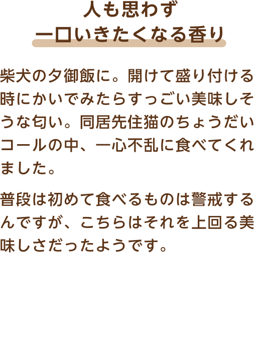 人も思わず一口いきたくなる香り 柴犬の夕御飯に。開けて盛り付ける時にかいでみたらすっごい美味しそうな匂い。同居先住猫のちょうだいコールの中、一心不乱に食べてくれました。普段は初めて食べるものは警戒するんですが、こちらはそれを上回る美味しさだったようです。