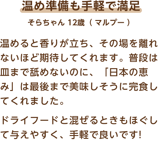温め準備も手軽で満足 そらちゃん 12歳（マルプー） 温めると香りが立ち、その場を離れないほど期待してくれます。普段は皿まで舐めないのに、「日本の恵み」は最後まで美味しそうに完食してくれました。ドライフードと混ぜるときもほぐして与えやすく、手軽で良いです!