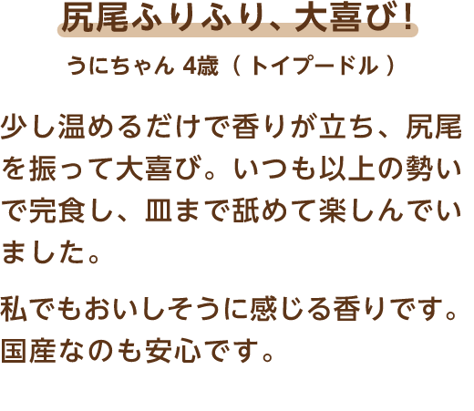 尻尾ふりふり、大喜び! うにちゃん 4歳（トイプードル） 少し温めるだけで香りが立ち、尻尾を振って大喜び。いつも以上の勢いで完食し、皿まで舐めて楽しんでいました。私でもおいしそうに感じる香りです。国産なのも安心です。