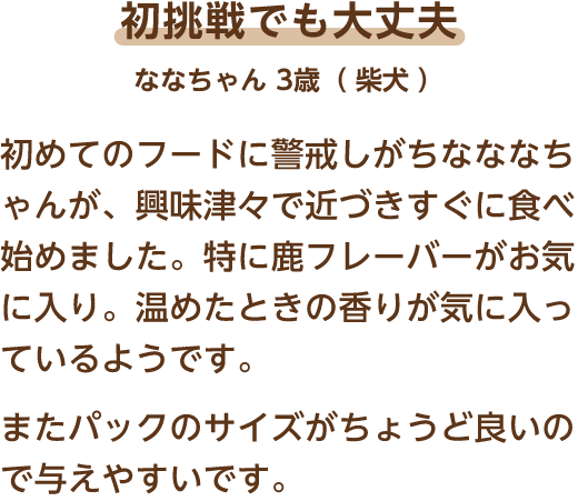 初挑戦でも大丈夫 ななちゃん 3歳（柴犬） 初めてのフードに警戒しがちなななちゃんが、興味津々で近づきすぐに食べ始めました。特に鹿フレーバーがお気に入り。温めたときの香りが気に入っているようです。またパックのサイズがちょうど良いので与えやすいです。
